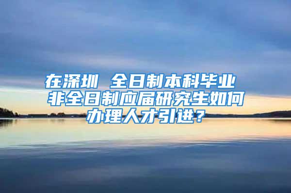 在深圳 全日制本科毕业 非全日制应届研究生如何办理人才引进？