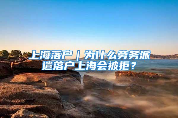 上海落户｜为什么劳务派遣落户上海会被拒？