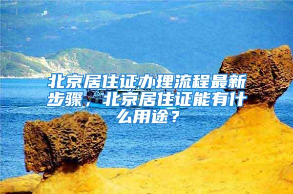 北京居住证办理流程最新步骤，北京居住证能有什么用途？