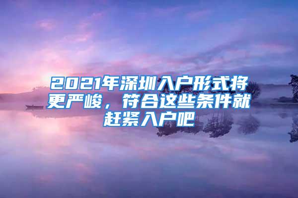 2021年深圳入户形式将更严峻，符合这些条件就赶紧入户吧