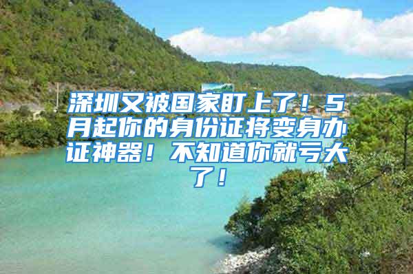 深圳又被国家盯上了！5月起你的身份证将变身办证神器！不知道你就亏大了！