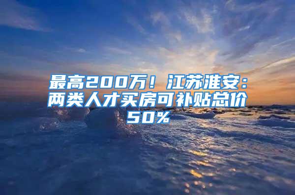 最高200万！江苏淮安：两类人才买房可补贴总价50%