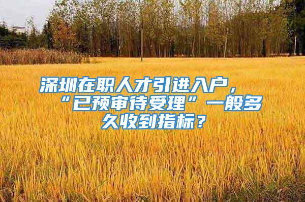 深圳在职人才引进入户，“已预审待受理”一般多久收到指标？