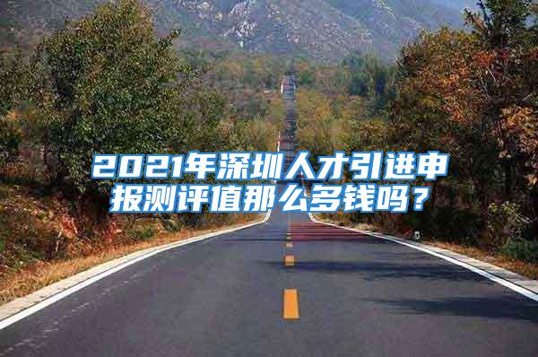 2021年深圳人才引进申报测评值那么多钱吗？