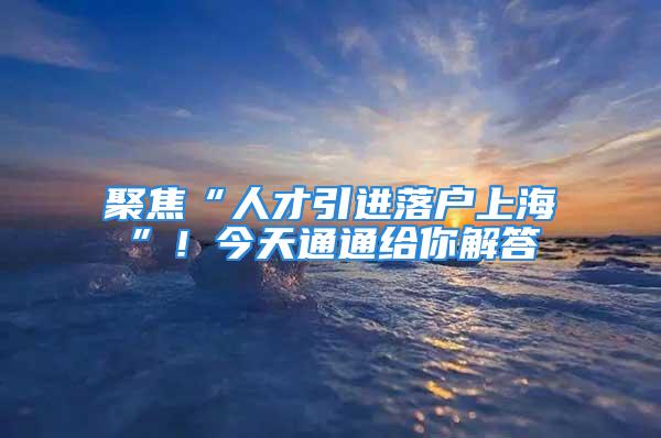 聚焦“人才引进落户上海”！今天通通给你解答