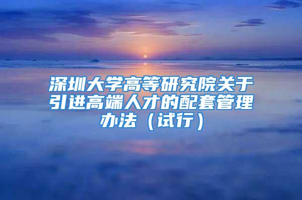 深圳大学高等研究院关于引进高端人才的配套管理办法（试行）