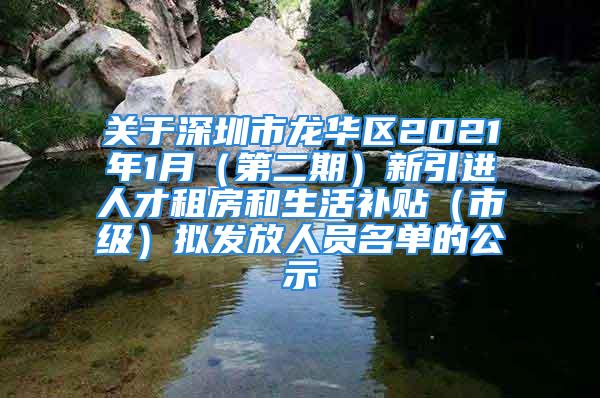 关于深圳市龙华区2021年1月（第二期）新引进人才租房和生活补贴（市级）拟发放人员名单的公示