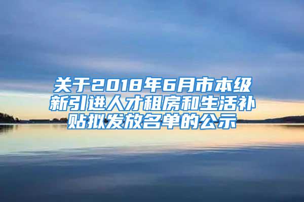 关于2018年6月市本级新引进人才租房和生活补贴拟发放名单的公示