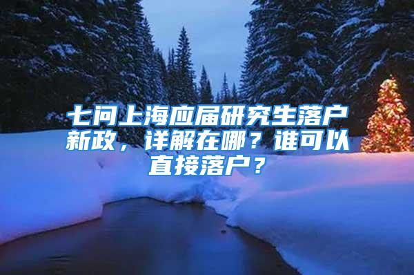 七问上海应届研究生落户新政，详解在哪？谁可以直接落户？