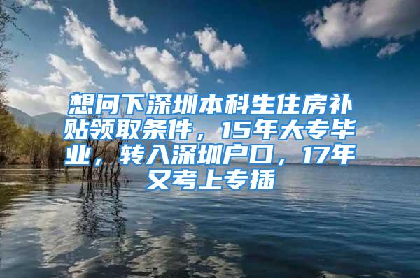 想问下深圳本科生住房补贴领取条件，15年大专毕业，转入深圳户口，17年又考上专插