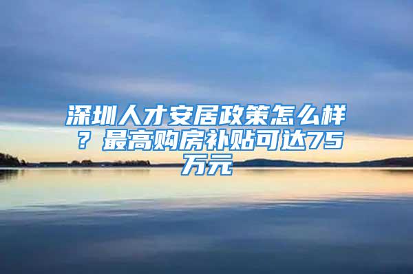 深圳人才安居政策怎么样？最高购房补贴可达75万元