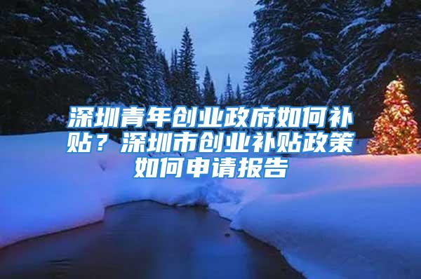 深圳青年创业政府如何补贴？深圳市创业补贴政策如何申请报告