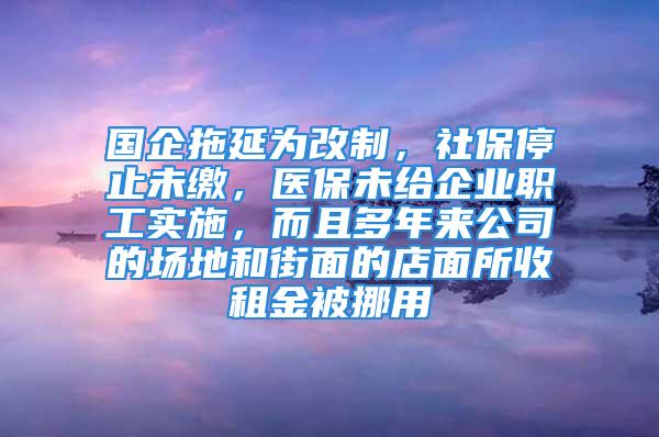 国企拖延为改制，社保停止未缴，医保未给企业职工实施，而且多年来公司的场地和街面的店面所收租金被挪用