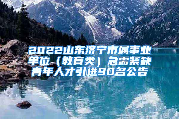 2022山东济宁市属事业单位（教育类）急需紧缺青年人才引进90名公告