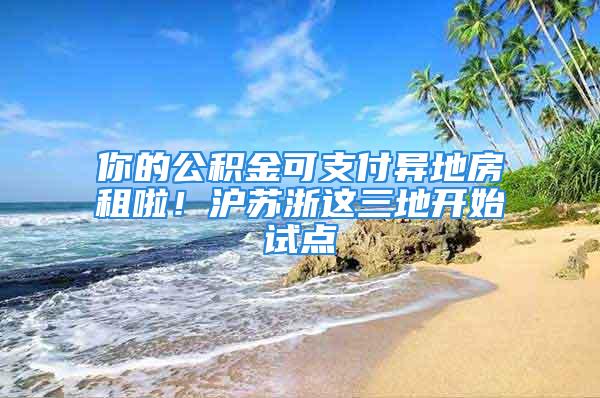 你的公积金可支付异地房租啦！沪苏浙这三地开始试点