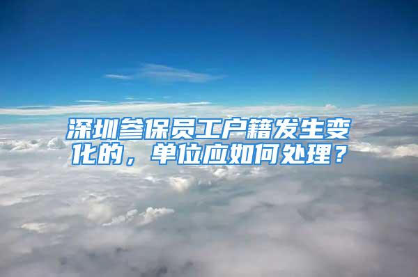 深圳参保员工户籍发生变化的，单位应如何处理？