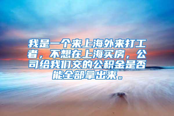 我是一个来上海外来打工者，不想在上海买房，公司给我们交的公积金是否能全部拿出来。