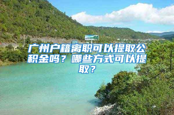 广州户籍离职可以提取公积金吗？哪些方式可以提取？