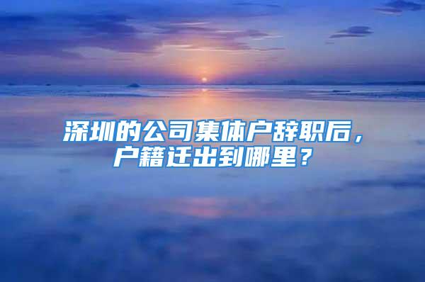 深圳的公司集体户辞职后，户籍迁出到哪里？