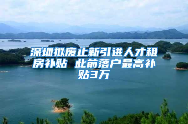 深圳拟废止新引进人才租房补贴 此前落户最高补贴3万