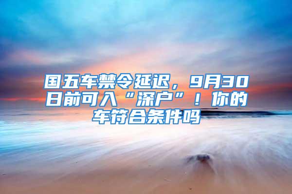 国五车禁令延迟，9月30日前可入“深户”！你的车符合条件吗