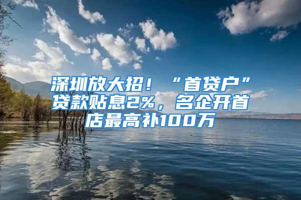 深圳放大招！“首贷户”贷款贴息2%，名企开首店最高补100万