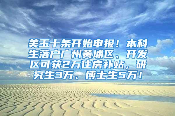 美玉十条开始申报！本科生落户广州黄埔区、开发区可获2万住房补贴，研究生3万、博士生5万！