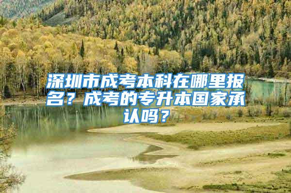 深圳市成考本科在哪里报名？成考的专升本国家承认吗？