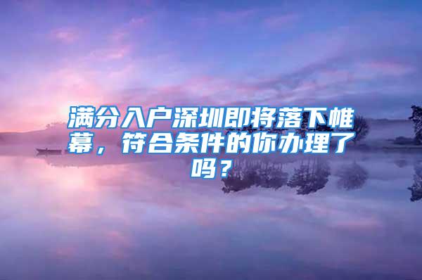 满分入户深圳即将落下帷幕，符合条件的你办理了吗？