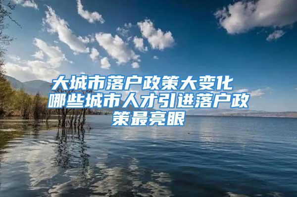 大城市落户政策大变化 哪些城市人才引进落户政策最亮眼