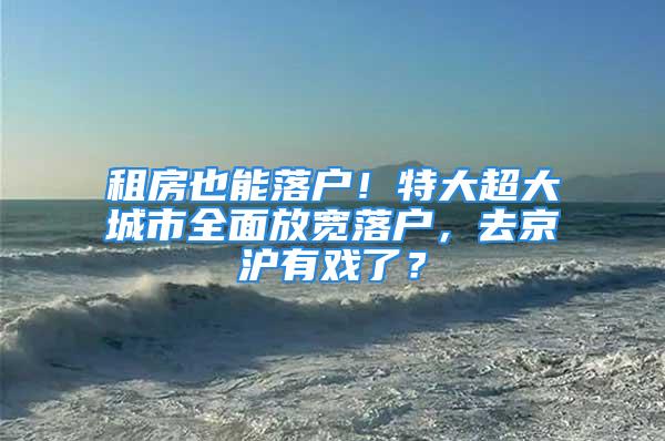 租房也能落户！特大超大城市全面放宽落户，去京沪有戏了？