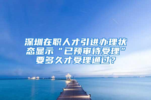 深圳在职人才引进办理状态显示“已预审待受理”要多久才受理通过？