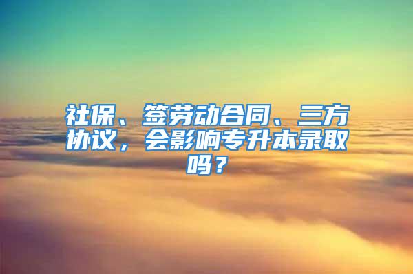 社保、签劳动合同、三方协议，会影响专升本录取吗？