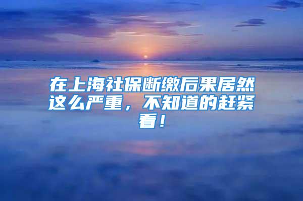 在上海社保断缴后果居然这么严重，不知道的赶紧看！