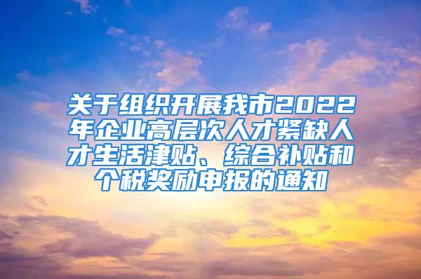 关于组织开展我市2022年企业高层次人才紧缺人才生活津贴、综合补贴和个税奖励申报的通知