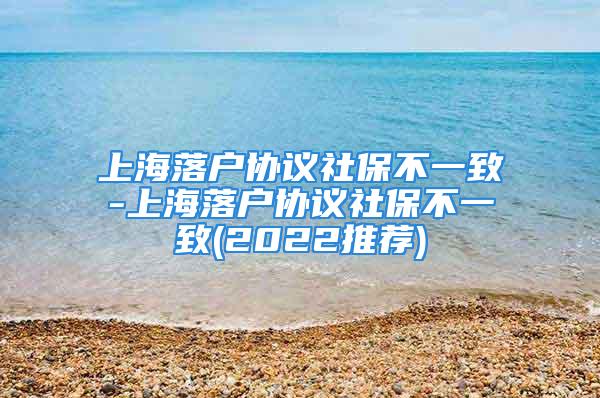 上海落户协议社保不一致-上海落户协议社保不一致(2022推荐)