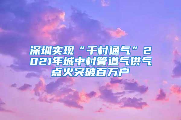 深圳实现“千村通气”2021年城中村管道气供气点火突破百万户