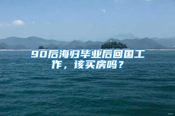 90后海归毕业后回国工作，该买房吗？