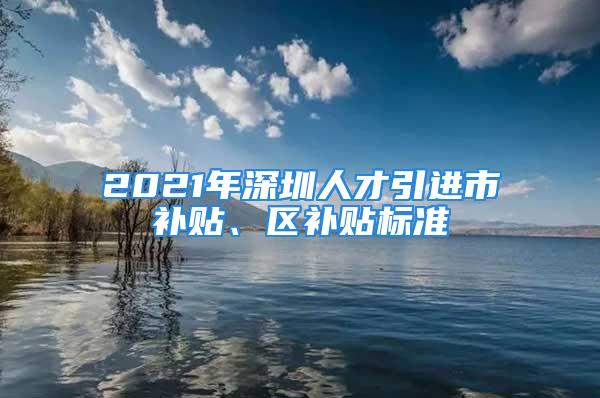 2021年深圳人才引进市补贴、区补贴标准