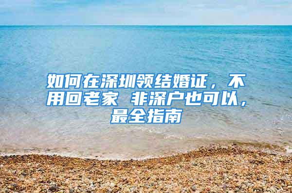 如何在深圳领结婚证，不用回老家 非深户也可以，最全指南