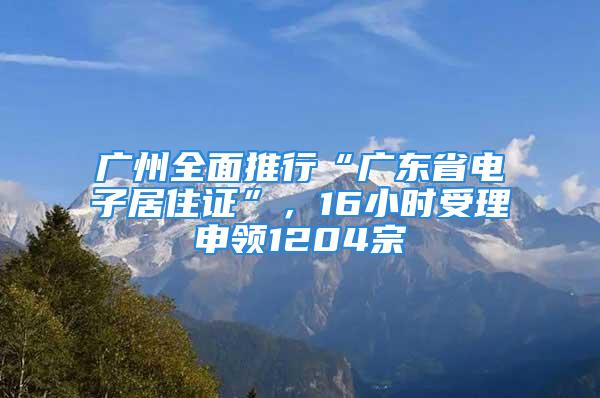 广州全面推行“广东省电子居住证”，16小时受理申领1204宗