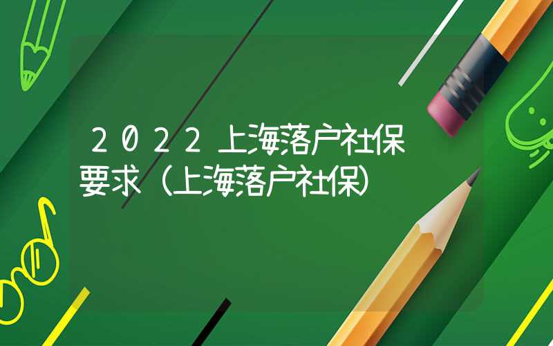 2022上海落户社保缴纳要求（上海落户社保）