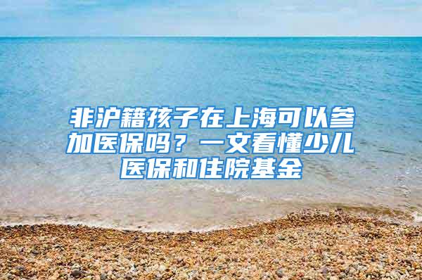 非沪籍孩子在上海可以参加医保吗？一文看懂少儿医保和住院基金