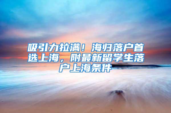 吸引力拉满！海归落户首选上海，附最新留学生落户上海条件