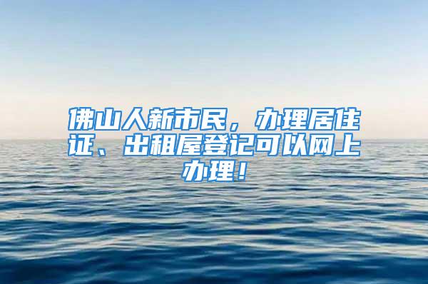 佛山人新市民，办理居住证、出租屋登记可以网上办理！