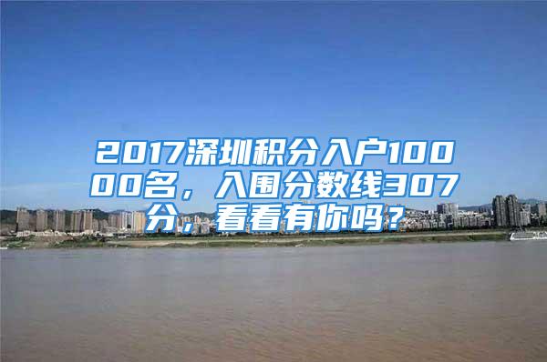 2017深圳积分入户10000名，入围分数线307分，看看有你吗？