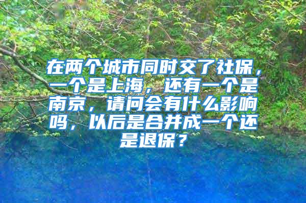 在两个城市同时交了社保，一个是上海，还有一个是南京，请问会有什么影响吗，以后是合并成一个还是退保？