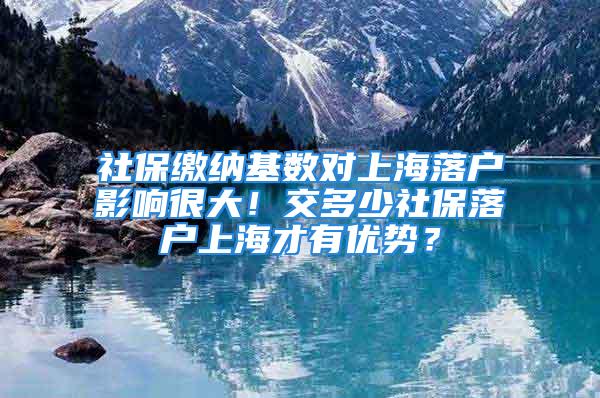 社保缴纳基数对上海落户影响很大！交多少社保落户上海才有优势？