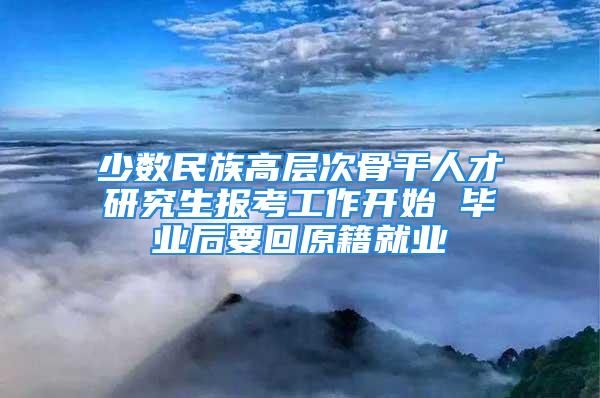 少数民族高层次骨干人才研究生报考工作开始 毕业后要回原籍就业