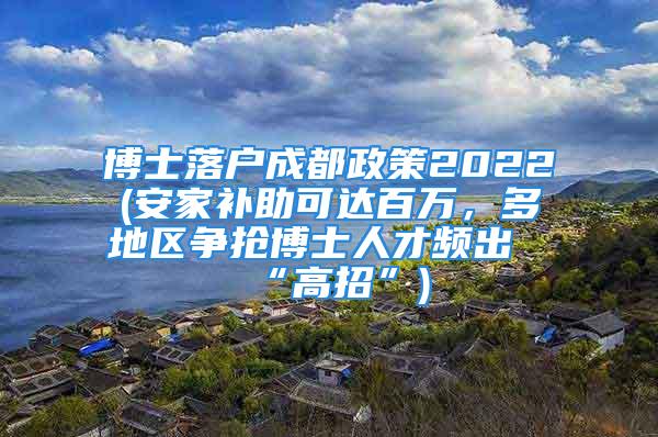 博士落户成都政策2022(安家补助可达百万，多地区争抢博士人才频出“高招”)